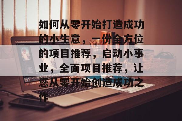 如何从零开始打造成功的小生意,一份全方位的项目推荐,启动小事业,全面项目推荐,让您从零开始创造成功之作 如何从零开始打造成功的小生意,一份全方位的项目推荐,启动小事业,全面项目推荐,让您从零开始创造成功之作