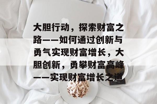 大胆行动,探索财富之路——如何通过创新与勇气实现财富增长,大胆创新,勇攀财富高峰——实现财富增长之道 大胆行动,探索财富之路——如何通过创新与勇气实现财富增长,大胆创新,勇攀财富高峰——实现财富增长之道