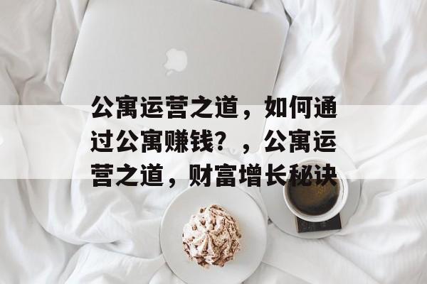 公寓运营之道,如何通过公寓赚钱?,公寓运营之道,财富增长秘诀 公寓运营之道,如何通过公寓赚钱?,公寓运营之道,财富增长秘诀