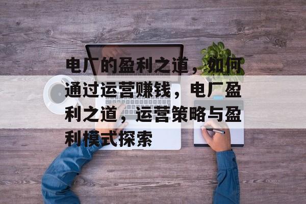 电厂的盈利之道,如何通过运营赚钱,电厂盈利之道,运营策略与盈利模式探索 电厂的盈利之道,如何通过运营赚钱,电厂盈利之道,运营策略与盈利模式探索