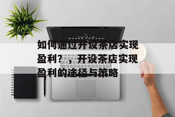 如何通过开设茶店实现盈利?,开设茶店实现盈利的途径与策略 如何通过开设茶店实现盈利?,开设茶店实现盈利的途径与策略