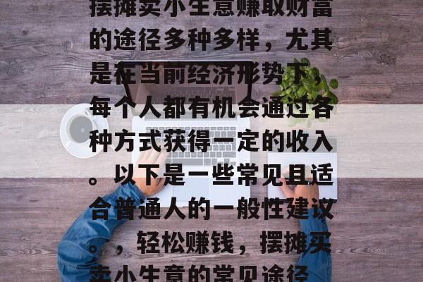 摆摊卖小生意赚取财富的途径多种多样,尤其是在当前经济形势下,每个人都有机会通过各种方式获得一定的收入。以下是一些常见且适合普通人的一般性建议。,轻松赚钱,摆摊买卖小生意的常见途径 摆摊卖小生意赚取财富的途径多种多样,尤其是在当前经济形势下,每个人都有机会通过各种方式获得一定的收入。以下是一些常见且适合普通人的一般性建议。,轻松赚钱,摆摊买卖小生意的常见途径