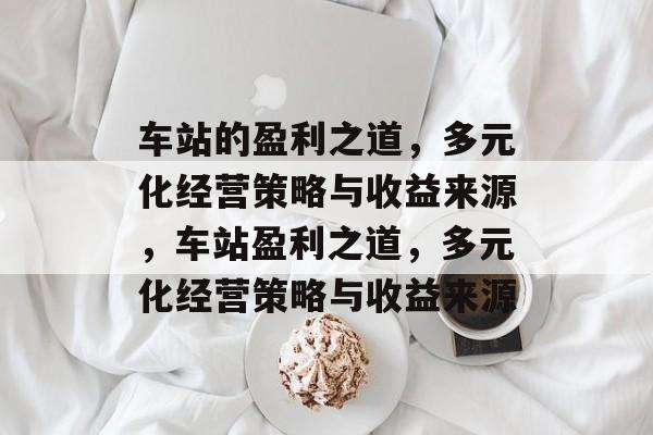 车站的盈利之道,多元化经营策略与收益来源,车站盈利之道,多元化经营策略与收益来源 车站的盈利之道,多元化经营策略与收益来源,车站盈利之道,多元化经营策略与收益来源