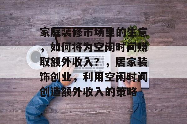 家庭装修市场里的生意,如何将为空闲时间赚取额外收入?,居家装饰创业,利用空闲时间创造额外收入的策略 家庭装修市场里的生意,如何将为空闲时间赚取额外收入?,居家装饰创业,利用空闲时间创造额外收入的策略