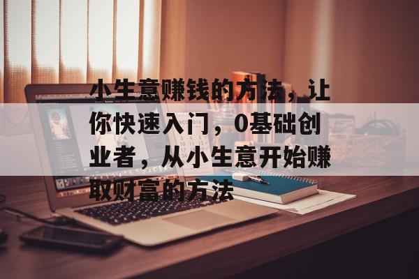 小生意赚钱的方法,让你快速入门,0基础创业者,从小生意开始赚取财富的方法 小生意赚钱的方法,让你快速入门,0基础创业者,从小生意开始赚取财富的方法