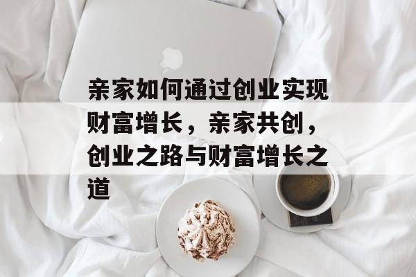 亲家如何通过创业实现财富增长,亲家共创,创业之路与财富增长之道 亲家如何通过创业实现财富增长,亲家共创,创业之路与财富增长之道