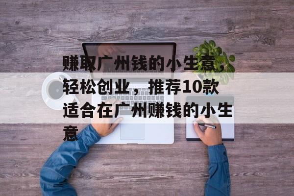 赚取广州钱的小生意,轻松创业,推荐10款适合在广州赚钱的小生意 赚取广州钱的小生意,轻松创业,推荐10款适合在广州赚钱的小生意
