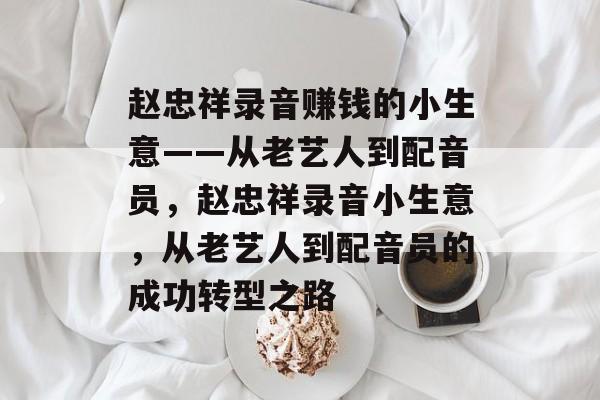 赵忠祥录音赚钱的小生意——从老艺人到配音员,赵忠祥录音小生意,从老艺人到配音员的成功转型之路 赵忠祥录音赚钱的小生意——从老艺人到配音员,赵忠祥录音小生意,从老艺人到配音员的成功转型之路
