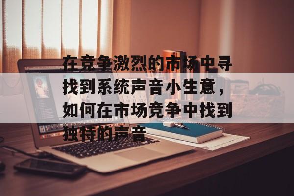 在竞争激烈的市场中寻找到系统声音小生意,如何在市场竞争中找到独特的声音 在竞争激烈的市场中寻找到系统声音小生意,如何在市场竞争中找到独特的声音