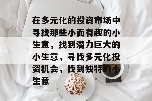 在多元化的投资市场中寻找那些小而有趣的小生意,找到潜力巨大的小生意,寻找多元化投资机会,找到独特的小生意 在多元化的投资市场中寻找那些小而有趣的小生意,找到潜力巨大的小生意,寻找多元化投资机会,找到独特的小生意