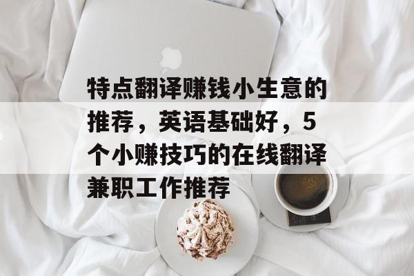 特点翻译赚钱小生意的推荐,英语基础好,5个小赚技巧的在线翻译兼职工作推荐 特点翻译赚钱小生意的推荐,英语基础好,5个小赚技巧的在线翻译兼职工作推荐