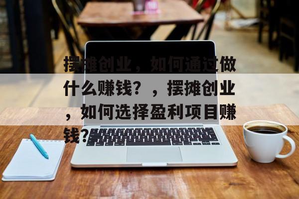 摆摊创业,如何通过做什么赚钱?,摆摊创业,如何选择盈利项目赚钱? 摆摊创业,如何通过做什么赚钱?,摆摊创业,如何选择盈利项目赚钱?