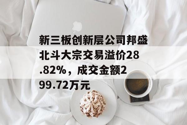 新三板创新层公司邦盛北斗大宗交易溢价28.82%,成交金额299.72万元 新三板创新层公司邦盛北斗大宗交易溢价28.82%,成交金额299.72万元