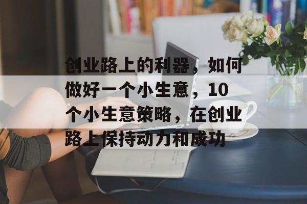 创业路上的利器,如何做好一个小生意,10个小生意策略,在创业路上保持动力和成功 创业路上的利器,如何做好一个小生意,10个小生意策略,在创业路上保持动力和成功
