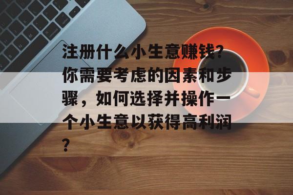 注册什么小生意赚钱?你需要考虑的因素和步骤,如何选择并操作一个小生意以获得高利润? 注册什么小生意赚钱?你需要考虑的因素和步骤,如何选择并操作一个小生意以获得高利润?