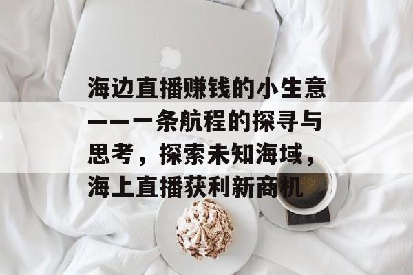 海边直播赚钱的小生意——一条航程的探寻与思考,探索未知海域,海上直播获利新商机 海边直播赚钱的小生意——一条航程的探寻与思考,探索未知海域,海上直播获利新商机