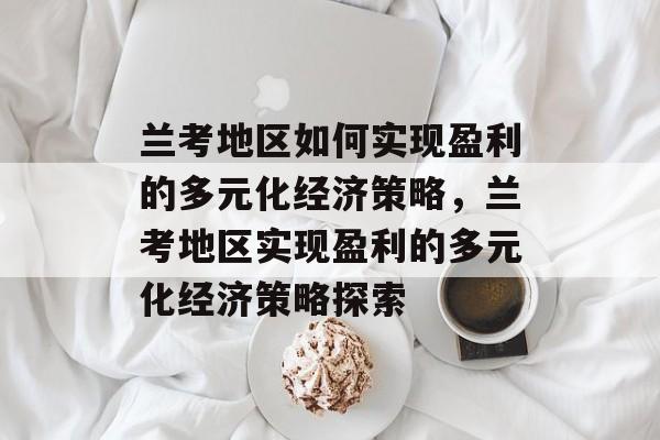 兰考地区如何实现盈利的多元化经济策略,兰考地区实现盈利的多元化经济策略探索 兰考地区如何实现盈利的多元化经济策略,兰考地区实现盈利的多元化经济策略探索