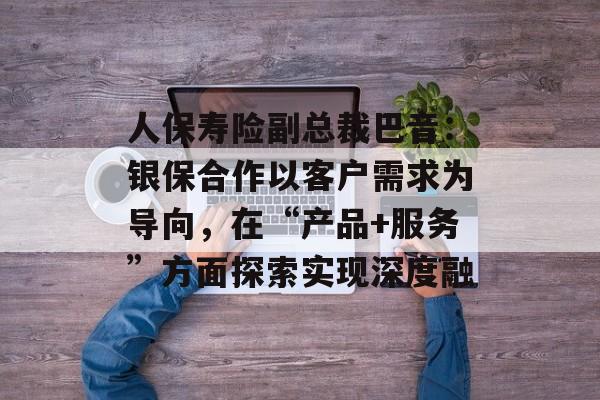 人保寿险副总裁巴音：银保合作以客户需求为导向，在“产品+服务”方面探索实现深度融