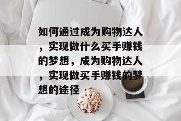 如何通过成为购物达人,实现做什么买手赚钱的梦想,成为购物达人,实现做买手赚钱的梦想的途径 如何通过成为购物达人,实现做什么买手赚钱的梦想,成为购物达人,实现做买手赚钱的梦想的途径