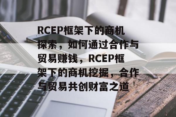 RCEP框架下的商机探索,如何通过合作与贸易赚钱,RCEP框架下的商机挖掘,合作与贸易共创财富之道 RCEP框架下的商机探索,如何通过合作与贸易赚钱,RCEP框架下的商机挖掘,合作与贸易共创财富之道