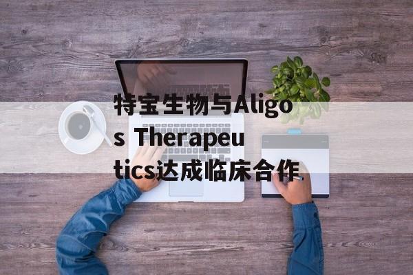特宝生物与Aligos Therapeutics达成临床合作 特宝生物与Aligos Therapeutics达成临床合作