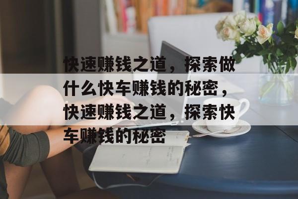 快速赚钱之道,探索做什么快车赚钱的秘密,快速赚钱之道,探索快车赚钱的秘密 快速赚钱之道,探索做什么快车赚钱的秘密,快速赚钱之道,探索快车赚钱的秘密