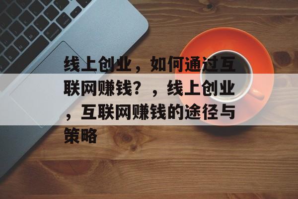 线上创业,如何通过互联网赚钱?,线上创业,互联网赚钱的途径与策略 线上创业,如何通过互联网赚钱?,线上创业,互联网赚钱的途径与策略