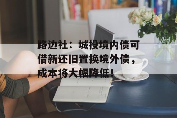 路边社：城投境内债可借新还旧置换境外债，成本将大幅降低！