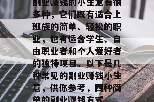 副业赚钱的小生意有很多种,它们既有适合上班族的简单、轻松的职业,也有适合学生、自由职业者和个人爱好者的独特项目。以下是几种常见的副业赚钱小生意,供你参考,四种简单的副业赚钱方式 副业赚钱的小生意有很多种,它们既有适合上班族的简单、轻松的职业,也有适合学生、自由职业者和个人爱好者的独特项目。以下是几种常见的副业赚钱小生意,供你参考,四种简单的副业赚钱方式
