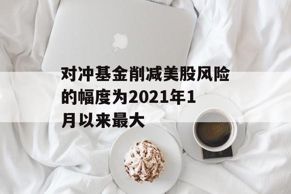 对冲基金削减美股风险的幅度为2021年1月以来最大 对冲基金削减美股风险的幅度为2021年1月以来最大