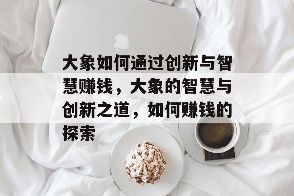 大象如何通过创新与智慧赚钱,大象的智慧与创新之道,如何赚钱的探索 大象如何通过创新与智慧赚钱,大象的智慧与创新之道,如何赚钱的探索