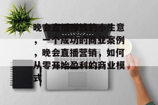 晚会直播赚钱的小生意,一个成功的商业案例,晚会直播营销,如何从零开始盈利的商业模式 晚会直播赚钱的小生意,一个成功的商业案例,晚会直播营销,如何从零开始盈利的商业模式