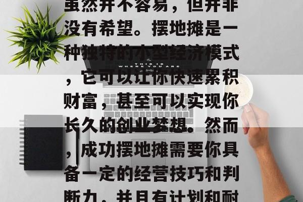 摆地摊创业赚钱的路,虽然并不容易,但并非没有希望。摆地摊是一种独特的小型经济模式,它可以让你快速累积财富,甚至可以实现你长久的创业梦想。然而,成功摆地摊需要你具备一定的经营技巧和判断力,并且有计划和耐心。,低成本创业。 摆地摊创业赚钱的路,虽然并不容易,但并非没有希望。摆地摊是一种独特的小型经济模式,它可以让你快速累积财富,甚至可以实现你长久的创业梦想。然而,成功摆地摊需要你具备一定的经营技巧和判断力,并且有计划和耐心。,低成本创业。