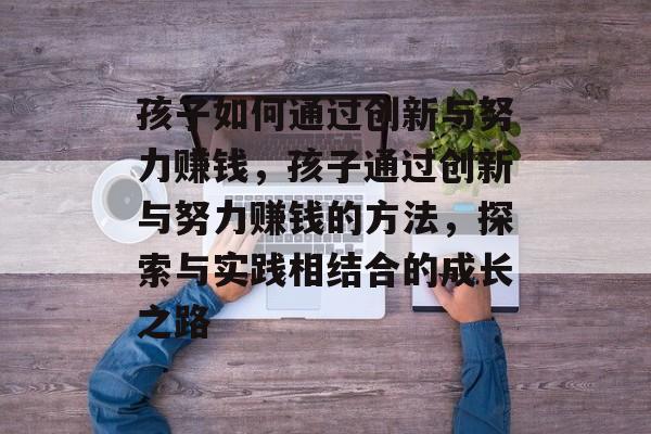 孩子如何通过创新与努力赚钱,孩子通过创新与努力赚钱的方法,探索与实践相结合的成长之路 孩子如何通过创新与努力赚钱,孩子通过创新与努力赚钱的方法,探索与实践相结合的成长之路
