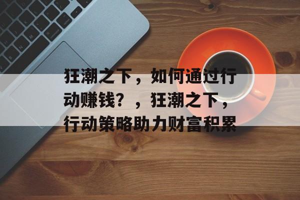 狂潮之下,如何通过行动赚钱?,狂潮之下,行动策略助力财富积累 狂潮之下,如何通过行动赚钱?,狂潮之下,行动策略助力财富积累