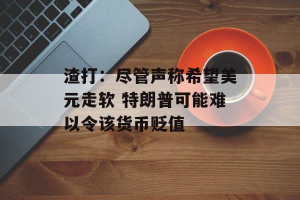 渣打：尽管声称希望美元走软 特朗普可能难以令该货币贬值