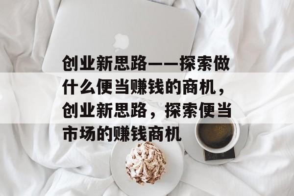 创业新思路——探索做什么便当赚钱的商机,创业新思路,探索便当市场的赚钱商机 创业新思路——探索做什么便当赚钱的商机,创业新思路,探索便当市场的赚钱商机