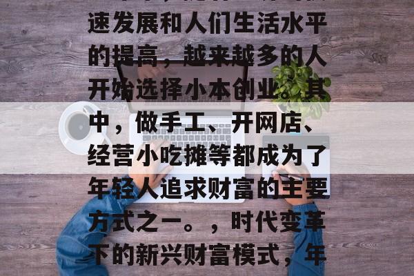 近年来,随着经济的快速发展和人们生活水平的提高,越来越多的人开始选择小本创业。其中,做手工、开网店、经营小吃摊等都成为了年轻人追求财富的主要方式之一。,时代变革下的新兴财富模式,年轻人的小本创业 近年来,随着经济的快速发展和人们生活水平的提高,越来越多的人开始选择小本创业。其中,做手工、开网店、经营小吃摊等都成为了年轻人追求财富的主要方式之一。,时代变革下的新兴财富模式,年轻人的小本创业