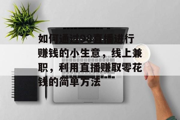 如何通过98直播进行赚钱的小生意,线上兼职,利用直播赚取零花钱的简单方法 如何通过98直播进行赚钱的小生意,线上兼职,利用直播赚取零花钱的简单方法