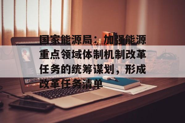 国家能源局:加强能源重点领域体制机制改革任务的统筹谋划,形成改革任务清单 国家能源局:加强能源重点领域体制机制改革任务的统筹谋划,形成改革任务清单