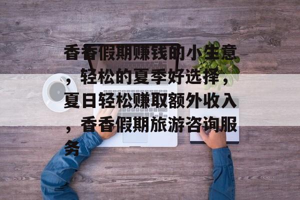 香香假期赚钱的小生意,轻松的夏季好选择,夏日轻松赚取额外收入,香香假期旅游咨询服务 香香假期赚钱的小生意,轻松的夏季好选择,夏日轻松赚取额外收入,香香假期旅游咨询服务