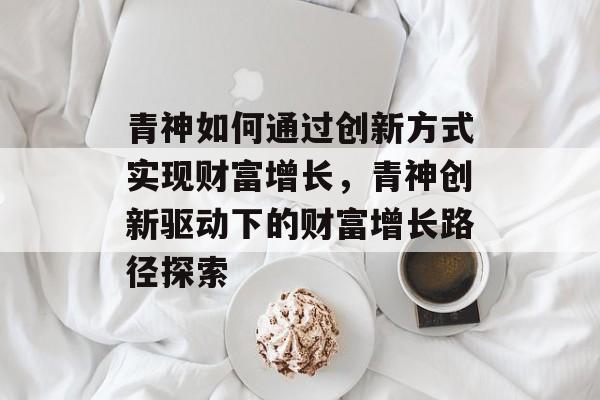 青神如何通过创新方式实现财富增长,青神创新驱动下的财富增长路径探索 青神如何通过创新方式实现财富增长,青神创新驱动下的财富增长路径探索