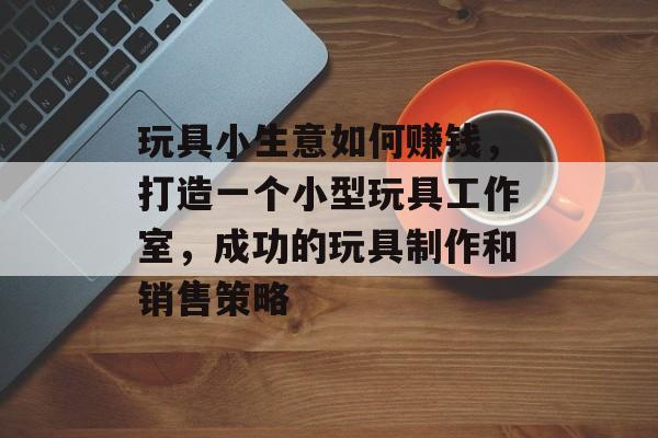 玩具小生意如何赚钱,打造一个小型玩具工作室,成功的玩具制作和销售策略 玩具小生意如何赚钱,打造一个小型玩具工作室,成功的玩具制作和销售策略