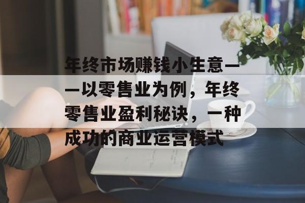 年终市场赚钱小生意——以零售业为例,年终零售业盈利秘诀,一种成功的商业运营模式 年终市场赚钱小生意——以零售业为例,年终零售业盈利秘诀,一种成功的商业运营模式