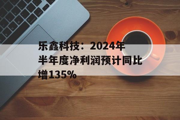 乐鑫科技:2024年半年度净利润预计同比增135% 乐鑫科技:2024年半年度净利润预计同比增135%