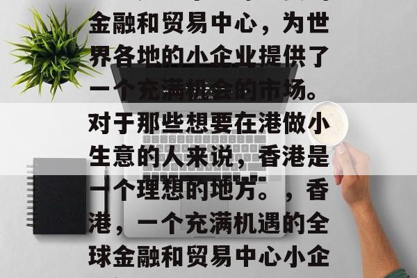 香港是一个全球重要的金融和贸易中心,为世界各地的小企业提供了一个充满机会的市场。对于那些想要在港做小生意的人来说,香港是一个理想的地方。,香港,一个充满机遇的全球金融和贸易中心小企业繁荣之地 香港是一个全球重要的金融和贸易中心,为世界各地的小企业提供了一个充满机会的市场。对于那些想要在港做小生意的人来说,香港是一个理想的地方。,香港,一个充满机遇的全球金融和贸易中心小企业繁荣之地