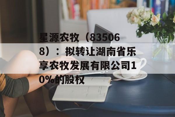 星源农牧(835068):拟转让湖南省乐享农牧发展有限公司10%的股权 星源农牧(835068):拟转让湖南省乐享农牧发展有限公司10%的股权