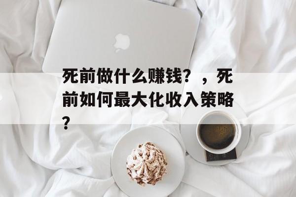 死前做什么赚钱?,死前如何最大化收入策略? 死前做什么赚钱?,死前如何最大化收入策略?