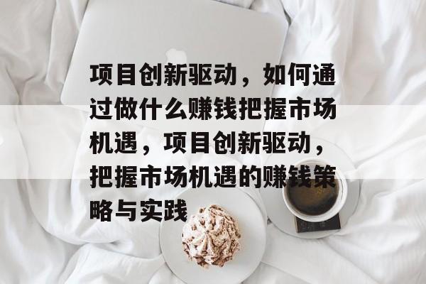 项目创新驱动,如何通过做什么赚钱把握市场机遇,项目创新驱动,把握市场机遇的赚钱策略与实践 项目创新驱动,如何通过做什么赚钱把握市场机遇,项目创新驱动,把握市场机遇的赚钱策略与实践