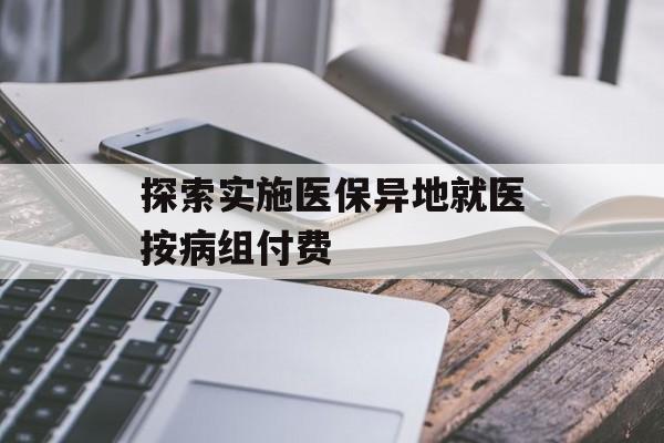 探索实施医保异地就医按病组付费 探索实施医保异地就医按病组付费